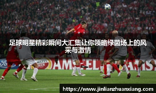 足球明星精彩瞬间大汇集让你领略绿茵场上的风采与激情